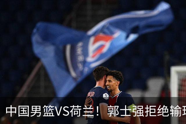 中国男篮VS荷兰！郭士强拒绝输球，杨瀚森确定出战，央视直播